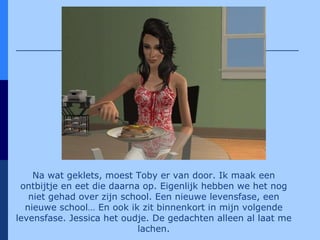 Na wat geklets, moest Toby er van door. Ik maak een ontbijtje en eet die daarna op. Eigenlijk hebben we het nog niet gehad over zijn school. Een nieuwe levensfase, een nieuwe school… En ook ik zit binnenkort in mijn volgende levensfase. Jessica het oudje. De gedachten alleen al laat me lachen. 