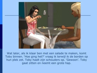 Wat later, als ik klaar ben met een salade te maken, komt Toby binnen. ‘Hoe ging het?’ vraag ik terwijl ik de borden op hun plek zet. Toby haalt zijn schouders op. ‘Gewoon’. Toby gaat zitten en neemt een grote hap. 