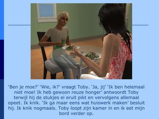 ‘ Ben je moe?’ ‘Wie, ik?’ vraagt Toby. ‘Ja, jij’ ‘Ik ben helemaal niet moe! Ik heb gewoon reuze honger’ antwoordt Toby terwijl hij de stukjes ei eruit pikt en vervolgens allemaal opeet. Ik knik. ‘Ik ga maar eens wat huiswerk maken’ besluit hij. Ik knik nogmaals. Toby loopt zijn kamer in en ik eet mijn bord verder op. 