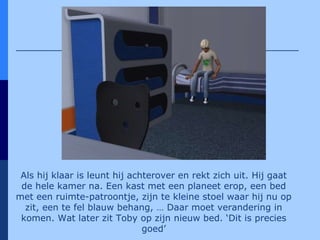 Als hij klaar is leunt hij achterover en rekt zich uit. Hij gaat de hele kamer na. Een kast met een planeet erop, een bed met een ruimte-patroontje, zijn te kleine stoel waar hij nu op zit, een te fel blauw behang, … Daar moet verandering in komen. Wat later zit Toby op zijn nieuw bed. ‘Dit is precies goed’ 