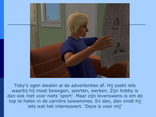 Toby’s ogen dwalen al de advertenties af. Hij zoekt iets waarbij hij moet bewegen, sporten, werken. Zijn hobby is dan ook niet voor niets ‘sport’. Maar zijn levenswens is om de top te halen in de carrière luiwammes. En dan, dan vindt hij iets wat het interesseert. ‘Deze is voor mij’ 