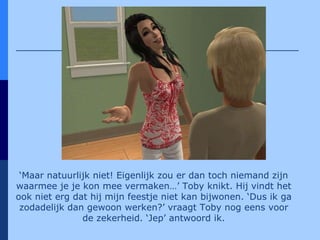 ‘ Maar natuurlijk niet! Eigenlijk zou er dan toch niemand zijn waarmee je je kon mee vermaken…’ Toby knikt. Hij vindt het ook niet erg dat hij mijn feestje niet kan bijwonen. ‘Dus ik ga zodadelijk dan gewoon werken?’ vraagt Toby nog eens voor de zekerheid. ‘Jep’ antwoord ik. 