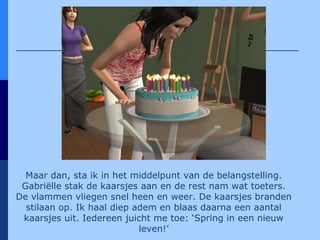 Maar dan, sta ik in het middelpunt van de belangstelling. Gabriëlle stak de kaarsjes aan en de rest nam wat toeters. De vlammen vliegen snel heen en weer. De kaarsjes branden stilaan op. Ik haal diep adem en blaas daarna een aantal kaarsjes uit. Iedereen juicht me toe: ‘Spring in een nieuw leven!’ 