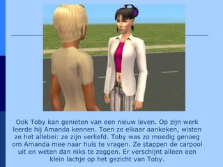 Ook Toby kan genieten van een nieuw leven. Op zijn werk leerde hij Amanda kennen. Toen ze elkaar aankeken, wisten ze het allebei: ze zijn verliefd. Toby was zo moedig genoeg om Amanda mee naar huis te vragen. Ze stappen de carpool uit en weten dan niks te zeggen. Er verschijnt alleen een klein lachje op het gezicht van Toby. 