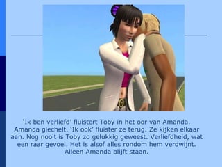 ‘ Ik ben verliefd’ fluistert Toby in het oor van Amanda. Amanda giechelt. ‘Ik ook’ fluister ze terug. Ze kijken elkaar aan. Nog nooit is Toby zo gelukkig geweest. Verliefdheid, wat een raar gevoel. Het is alsof alles rondom hem verdwijnt. Alleen Amanda blijft staan. 