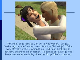 ‘ Amanda,’ zegt Toby stil, ‘ik wil je wat vragen… Wil je…’ ‘Verkering met me?’ onderbreekt Amanda. ‘Ja! Wil je?’ ‘Zeker weten!’ Toby omhelst Amanda en trekt haar dicht bij zijn lichaam. Ze knuffelen en lachen. ‘Ik ben zo blij dat ik je heb leren kennen’ Amanda legt haar hoofd op Toby’s schouder. 
