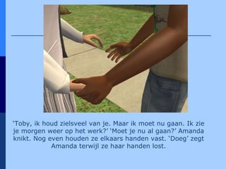 ‘ Toby, ik houd zielsveel van je. Maar ik moet nu gaan. Ik zie je morgen weer op het werk?’ ‘Moet je nu al gaan?’ Amanda knikt. Nog even houden ze elkaars handen vast. ‘Doeg’ zegt Amanda terwijl ze haar handen lost. 
