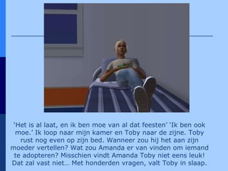 ‘ Het is al laat, en ik ben moe van al dat feesten’ ‘Ik ben ook moe.’ Ik loop naar mijn kamer en Toby naar de zijne. Toby rust nog even op zijn bed. Wanneer zou hij het aan zijn moeder vertellen? Wat zou Amanda er van vinden om iemand te adopteren? Misschien vindt Amanda Toby niet eens leuk! Dat zal vast niet… Met honderden vragen, valt Toby in slaap. 