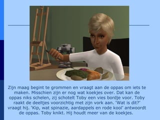 Zijn maag begint te grommen en vraagt aan de oppas om iets te maken. Misschien zijn er nog wat koekjes over. Dat kan de oppas niks schelen, zij schotelt Toby een vies bordje voor. Toby raakt de deeltjes voorzichtig met zijn vork aan. ‘Wat is dit?’ vraagt hij. ‘Kip, wat spinazie, aardappels en rode kool’ antwoordt de oppas. Toby knikt. Hij houdt meer van de koekjes.   