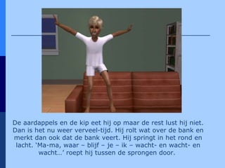 De aardappels en de kip eet hij op maar de rest lust hij niet. Dan is het nu weer verveel-tijd. Hij rolt wat over de bank en merkt dan ook dat de bank veert. Hij springt in het rond en lacht. ‘Ma-ma, waar – blijf – je – ik – wacht- en wacht- en wacht…’ roept hij tussen de sprongen door.   