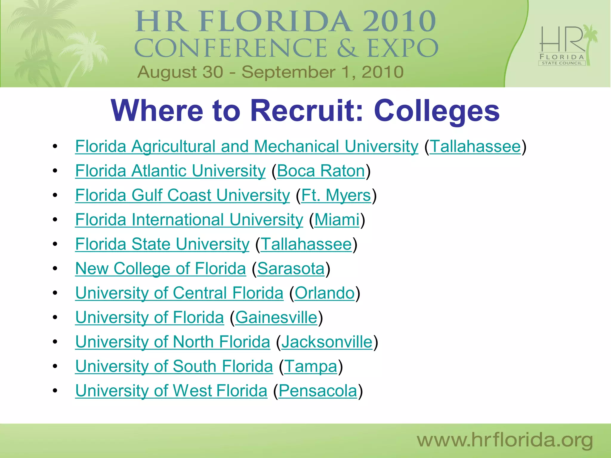 Where to Recruit: Colleges
•   Florida Agricultural and Mechanical University (Tallahassee)
•   Florida Atlantic University (Boca Raton)
•   Florida Gulf Coast University (Ft. Myers)
•   Florida International University (Miami)
•   Florida State University (Tallahassee)
•   New College of Florida (Sarasota)
•   University of Central Florida (Orlando)
•   University of Florida (Gainesville)
•   University of North Florida (Jacksonville)
•   University of South Florida (Tampa)
•   University of West Florida (Pensacola)
 