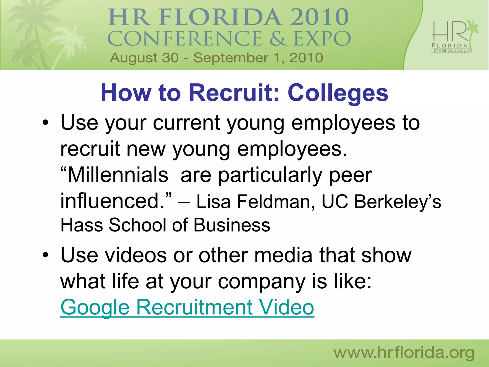 How to Recruit: Colleges
• Use your current young employees to
  recruit new young employees.
  “Millennials are particularly peer
  influenced.” – Lisa Feldman, UC Berkeley’s
  Hass School of Business
• Use videos or other media that show
  what life at your company is like:
  Google Recruitment Video
 