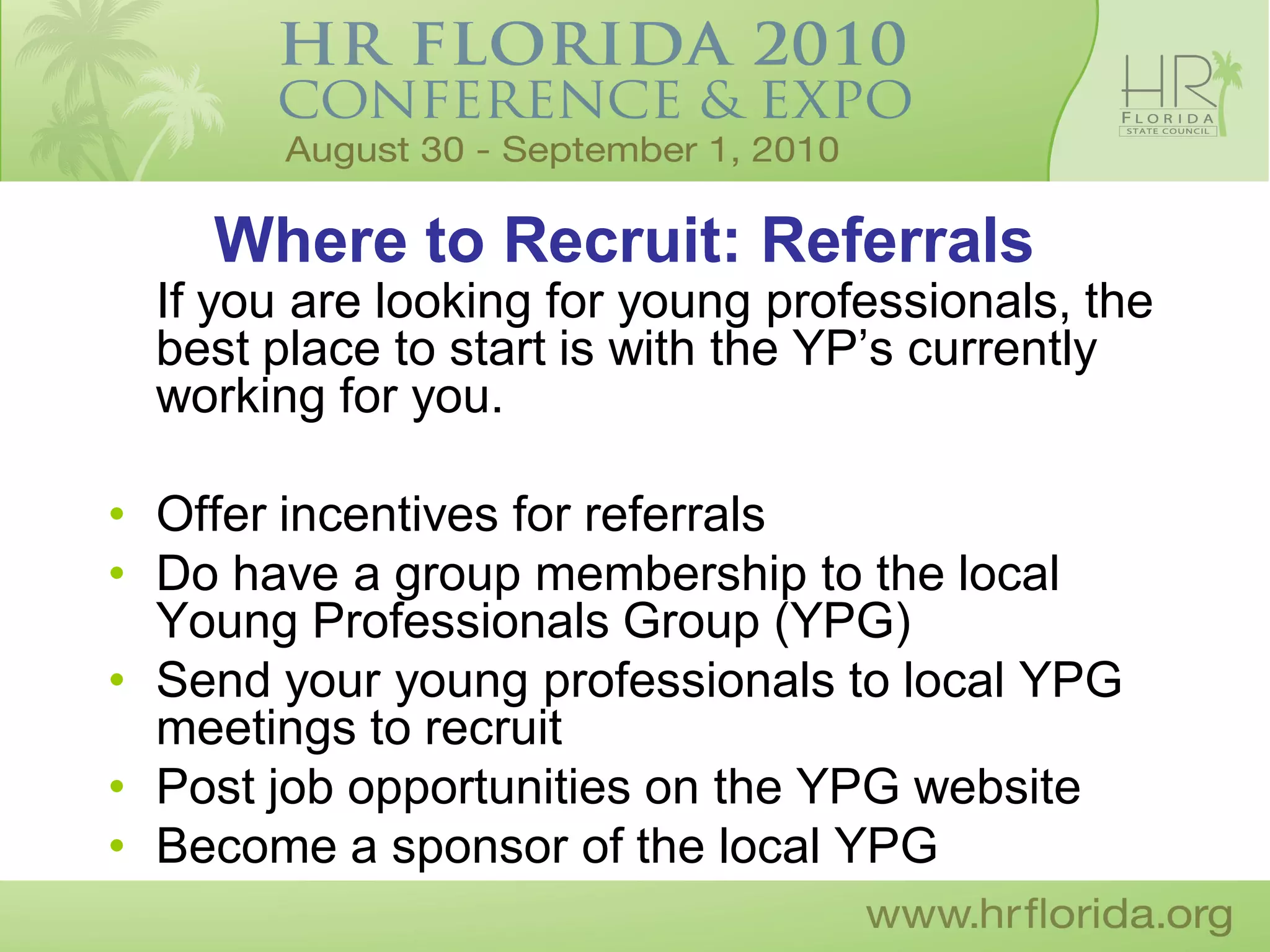 Where to Recruit: Referrals
  If you are looking for young professionals, the
  best place to start is with the YP’s currently
  working for you.

• Offer incentives for referrals
• Do have a group membership to the local
  Young Professionals Group (YPG)
• Send your young professionals to local YPG
  meetings to recruit
• Post job opportunities on the YPG website
• Become a sponsor of the local YPG
 
