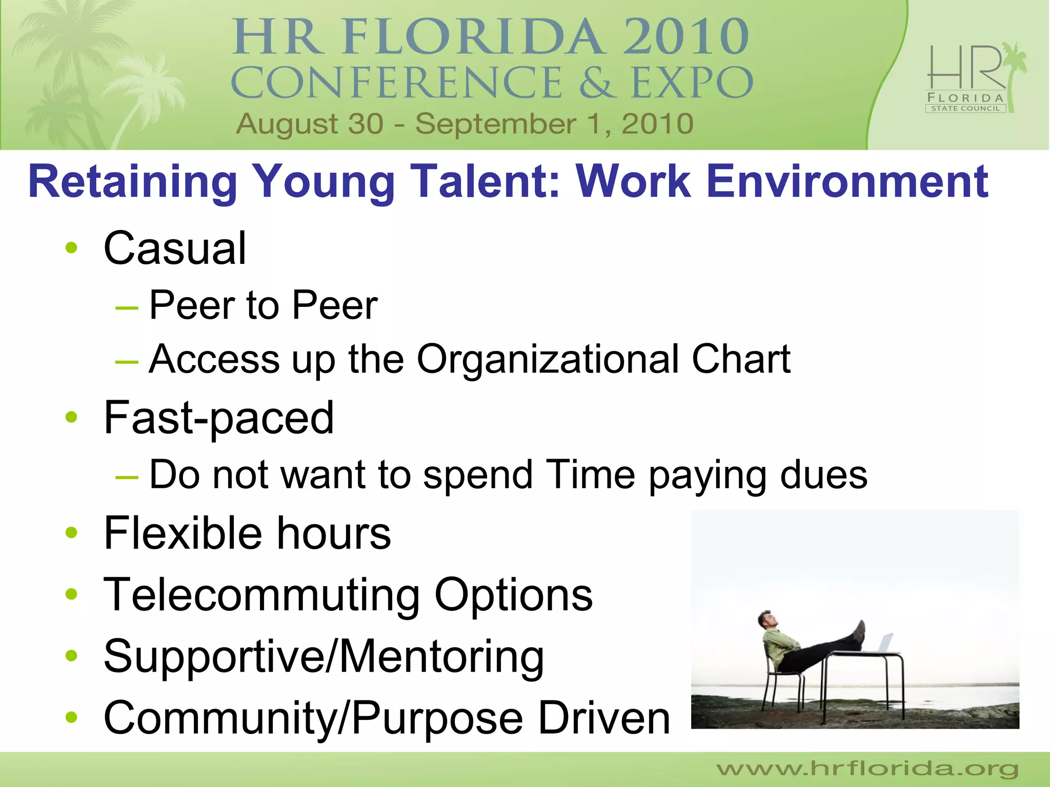 Retaining Young Talent: Work Environment
 • Casual
     – Peer to Peer
     – Access up the Organizational Chart
 • Fast-paced
     – Do not want to spend Time paying dues
 •   Flexible hours
 •   Telecommuting Options
 •   Supportive/Mentoring
 •   Community/Purpose Driven
 