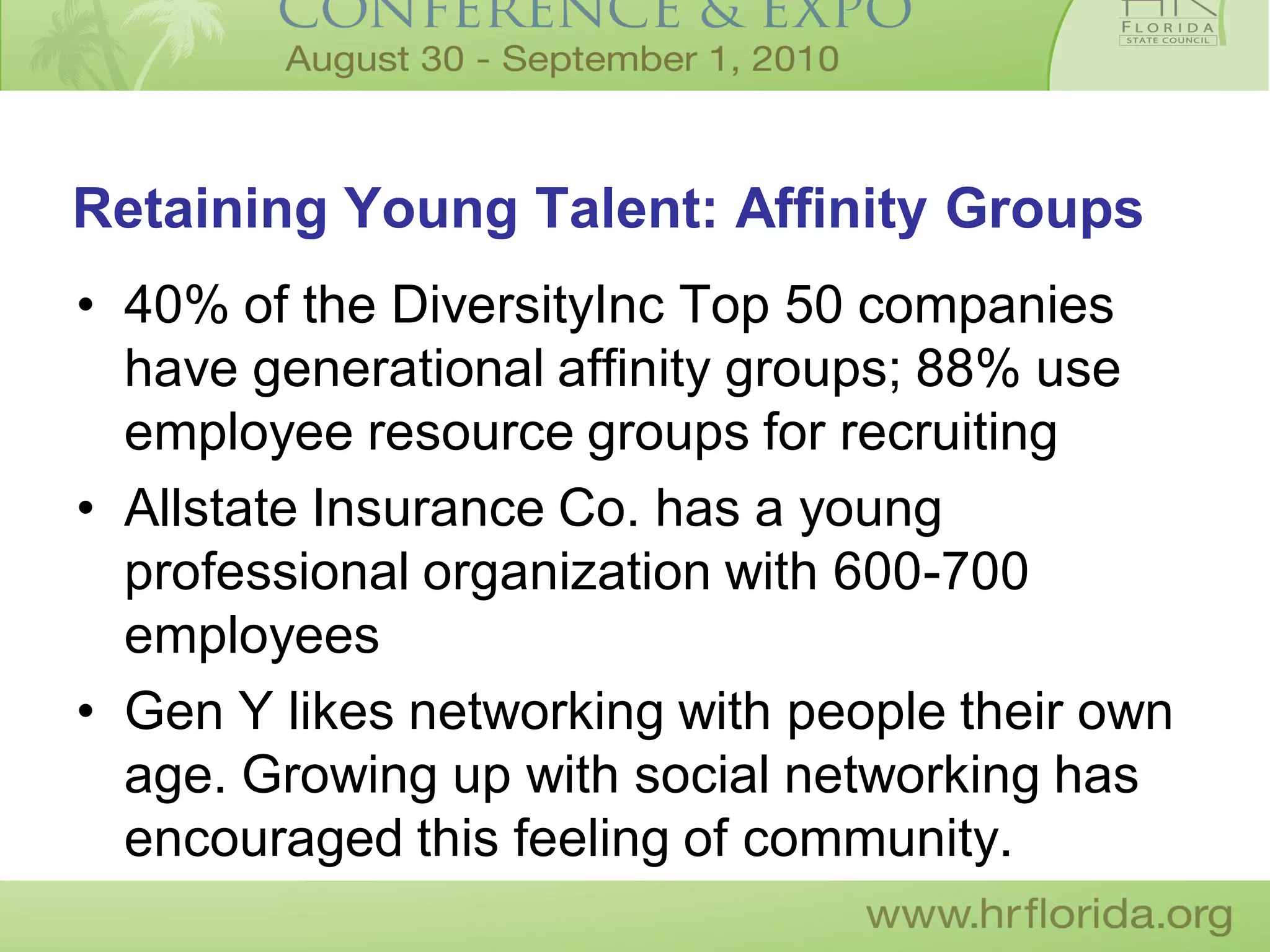 Retaining Young Talent: Affinity Groups
• 40% of the DiversityInc Top 50 companies
  have generational affinity groups; 88% use
  employee resource groups for recruiting
• Allstate Insurance Co. has a young
  professional organization with 600-700
  employees
• Gen Y likes networking with people their own
  age. Growing up with social networking has
  encouraged this feeling of community.
 