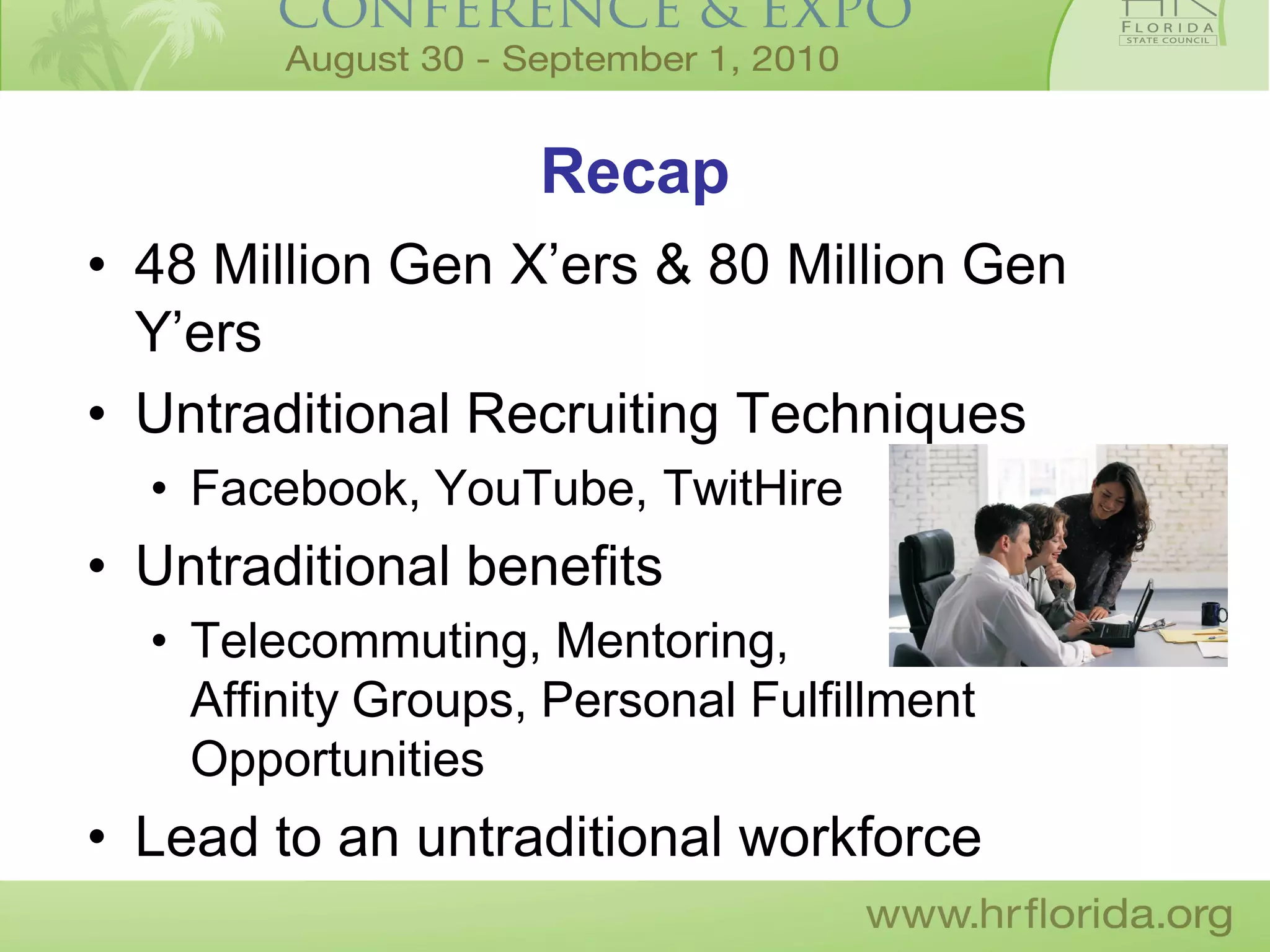 Recap
• 48 Million Gen X’ers & 80 Million Gen
  Y’ers
• Untraditional Recruiting Techniques
  • Facebook, YouTube, TwitHire
• Untraditional benefits
  • Telecommuting, Mentoring,
    Affinity Groups, Personal Fulfillment
    Opportunities
• Lead to an untraditional workforce
 