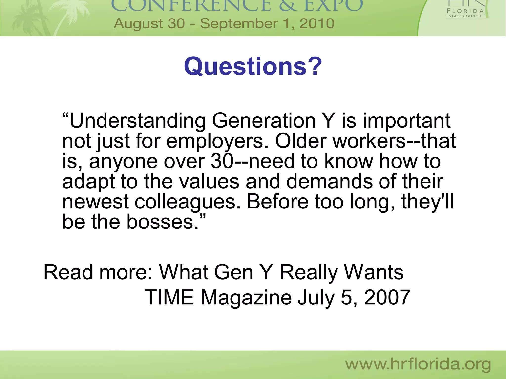 Questions?

 “Understanding Generation Y is important
 not just for employers. Older workers--that
 is, anyone over 30--need to know how to
 adapt to the values and demands of their
 newest colleagues. Before too long, they'll
 be the bosses.”

Read more: What Gen Y Really Wants
         TIME Magazine July 5, 2007
 