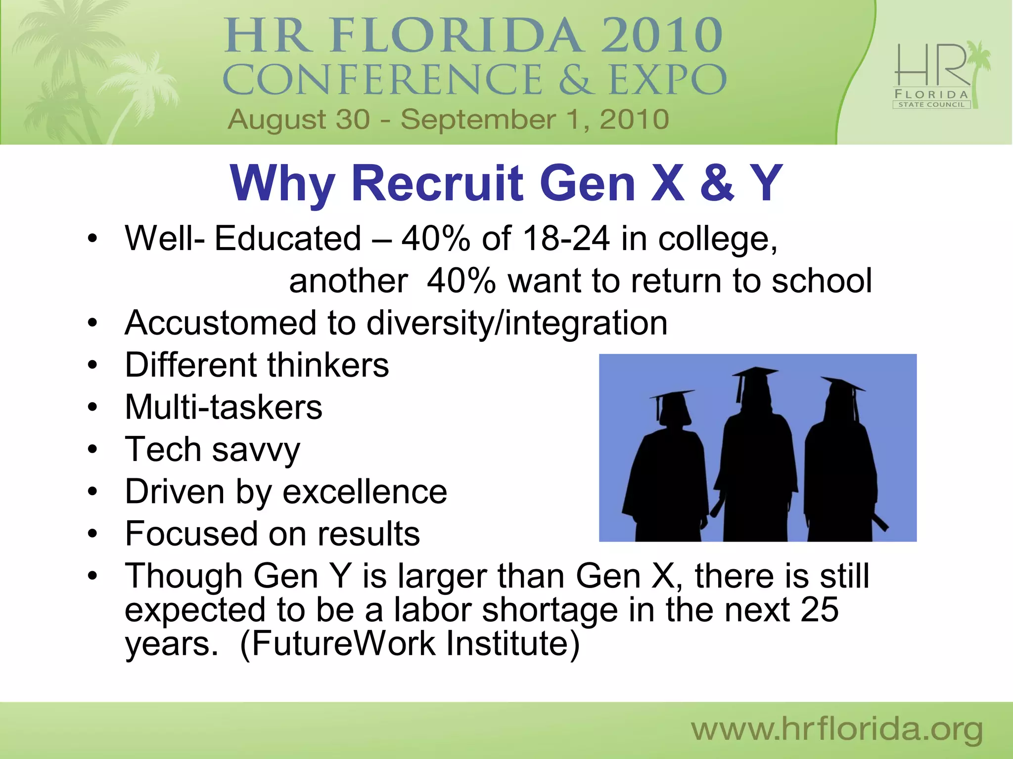 Why Recruit Gen X & Y
• Well- Educated – 40% of 18-24 in college,
              another 40% want to return to school
• Accustomed to diversity/integration
• Different thinkers
• Multi-taskers
• Tech savvy
• Driven by excellence
• Focused on results
• Though Gen Y is larger than Gen X, there is still
  expected to be a labor shortage in the next 25
  years. (FutureWork Institute)
 