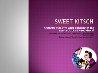 Aesthetic Problem: What constitutes the
            aesthetic of a sweet kitsch?
   References: Kathleen Higgins, “Sweet Kitsch” Anthony Savile,
                                               “Sentimentality
                Robert Solomon “On Kitsch and Sentimentality”
 