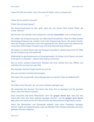 Bonus-Buch www.I-Bux.Com
I-Bux.Com 4
Lesen Sie bitte erst weiter, wenn Sie versucht haben, sich zu entspannen!
* * *
Haben Sie es wirklich versucht?
Fühlen Sie sich jetzt besser?
Die Wahrscheinlichkeit ist sehr groß, dass Sie sich keinen Deut besser fühlen als
vorher. Warum?
Sie konnten sich deshalb nicht entspannen, weil Sie versuchten, sich zu entspannen!
Sie wollten die Entspannung über die Willenskraft herbeiführen. Doch Ihr Wille brachte
keineswegs Entspannung, sondern noch mehr Anspannung hervor. Sie wissen bereits,
dass Sie Energie verbrennen, wenn Sie angespannt sind. Somit waren Sie während der
versuchten fünfminütigen Entspannung nicht eine Sekunde lang entspannt.
Sie haben nun etwas Neues über die Entspannung gelernt, nämlich dass Ihnen Ihr Wille
bei der Entspannung nicht weiterhilft.
Willenskraft ist gleichbedeutend mit Erzwingenwollen. Ihr Körper ist Ihr Diener und steht
Ihnen gerne zu Diensten – jedoch ohne Zwang und Druck!
Nun zu einem weiteren Experiment: Strecken Sie Ihren rechten Arm aus. Öffnen und
schließen Sie die Hand ein paar Mal.
Nun bewegen Sie Ihre Finger einzeln auf und ab.
Das war sicherlich keinerlei Schwierigkeit.
Wie haben Sie es geschafft, diese Bewegungen zu machen? Über die Willenskraft?
Nein!
Sie hatten einen Wunsch, der von einem Glauben getragen war!
Sie verspürten den Wunsch, Ihre Hand oder Ihren Arm zu bewegen und Sie glaubten
daran, dass Sie dies tun könnten.
Dazu brauchten Sie keine Willenskraft, denn Sie gingen davon aus, dass Sie Ihre
Hand oder Ihren Arm ohne weiteres bewegen könnten, und Sie gingen auch davon
aus, dass Ihre Hand und Ihr Arm dem Wunsch des Bewusstseins Folge leisten würde.
Wenn Sie Gliedmaßen und Körperteile lediglich über einen Gedanken bewegen
können, ergibt sich logischerweise, dass die Muskeln Ihres Körpers ebenfalls auf einen
geistigen Wunsch reagieren.
 