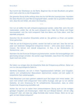 Bonus-Buch www.I-Bux.Com
I-Bux.Com 6
Nun kommt der Oberkörper an die Reihe. Beginnen Sie mit dem Brustkorb und gehen
dann nach unten bis zu den Eingeweiden.
Die gesamte Übung dürfte anfangs etwa drei bis fünf Minuten beanspruchen. Nachdem
Sie diese Routine ein paar Mal durchgespielt haben, werden Sie so gründlich entspannt
sein, dass Sie sich fühlen, als wären Sie körperlos.
* * *
Von nun an sollten Sie sehr entspannungsbewusst werden. Jedes Mal, wenn Sie sich
niedersetzen, prüfen Sie, ob Sie auch entspannt sind. Falls Ihre Hände und Finger
herumwackeln, sind Sie nicht entspannt! Falls Ihre Beine und Füße zittern, sind Sie
ebenfalls verspannt.
Sprechen Sie die einzelnen Körperteile verbal an. Sie gehören zu Ihnen und werden
Ihnen gehorchen.
Falls Sie auf die Entspannung achten, werden Sie bald so weit sein, dass Sie sich bei
jeder sich bietenden Gelegenheit entspannen können – ohne extra daran denken zu
müssen. Sie können sich überall entspannen, im Bus, in der Straßenbahn, im
Wartezimmer, usw.
Nachdem Sie die Kunst der Entspannung beherrschen, werden Sie leistungsfähiger und
gleichzeitig weniger ermüden. Sie werden sogar feststellen, dass Ihnen Ihre Arbeit mehr
Spaß macht als vorher.
* * *
Sie haben nun einiges über die körperliche Seite der Entspannung erfahren. Sehen wir
uns nun die psychologische Seite an.
Sämtliche Gedanken, die sich in Ihrem Tagesbewusstsein befinden, sind Vorgaben,
welche vom schöpferischen Bewusstsein übernommen werden und sich später im
körperlichen Sein wiederspiegeln.
Viele Menschen (und dazu gehören vielleicht auch Sie) sagen sich immer wieder: „Ich
kann mich einfach nicht entspannen!“ Eine solche Aussage, oder gar nur ein solcher
Gedanke, ist eine Anweisung für Ihr schöpferisches Bewusstsein, dass es einen
Zustand der Anspannung erschaffen soll.
Achten Sie von nun an neben Ihrer vorbeschriebenen Übung auch auf die richtigen
geistigen Vorgaben und Anweisungen, indem Sie zum Beispiel denken: „Ich bin völlig
entspannt!“ oder „Ich habe die völlige Kontrolle über meinen Körper. Wenn es mir gut
geht, ist mein Körper entspannt!“
 