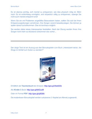 Bonus-Buch www.I-Bux.Com
I-Bux.Com 7
Es ist ebenso wichtig, sich mental zu entspannen, wie dies physisch nötig ist. Mehr
noch: Es ist schlichtweg unmöglich, sich körperlich völlig zu entspannen, solange Sie
nicht auch mental entspannt sind!
Wenn Sie ein mit Problemen angefülltes Bewusstsein haben, sollten Sie sich bei Ihren
Entspannungsübungen vornehmen, Ihre Sorgen vorerst beiseitezulegen; Sie können ja
später darauf zurückkommen. Das ist durchaus möglich.
Sie werden dabei etwas Interessantes feststellen. Nach der Übung werden Ihnen Ihre
Sorgen nicht mehr so drückend vorkommen wie vorher...
Der obige Text ist ein Auszug aus den Bonuskapiteln zum Buch „Interessiert daran, die
Dinge im Schlaf zum Guten zu wenden?“
Erhältlich als Taschenbuch bei Amazon: http://goo.gl.WwbSOk
Als Kindle-E-Book: http://goo.gl/kKOJuM
Oder im Format PDF: http://goo.gl/zj9G6A
Die kostenlosen Bonuskapitel werden sukzessive (1 Kapitel pro Monat) zugesandt.
 