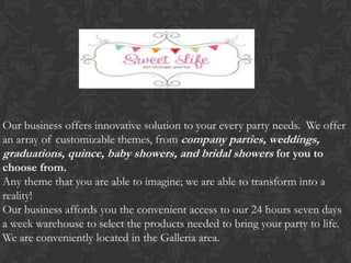Our business offers innovative solution to your every party needs. We offer
an array of customizable themes, from company parties, weddings,
graduations, quince, baby showers, and bridal showers for you to
choose from.
Any theme that you are able to imagine; we are able to transform into a
reality!
Our business affords you the convenient access to our 24 hours seven days
a week warehouse to select the products needed to bring your party to life.
We are conveniently located in the Galleria area.
 