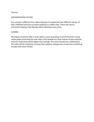 The End
DIFFERENTIATING FACTOR
Our concept is different from others because it incorporates two different stories, of
their childhood and now currently meeting in a coffee shop. These two stories
intertwine creating a flip-flop like effect switching every scene.
CLOSING
We expect to achieve 40k in views within 1 year by posting on all of the artist’s social
media pages promoting the new video. Since people are stuck indoors all day using the
internet, viewership will be higher than average. The artist already has a following so
this video will be created to increase that audience and give her current fans something
to share with their friends!
 