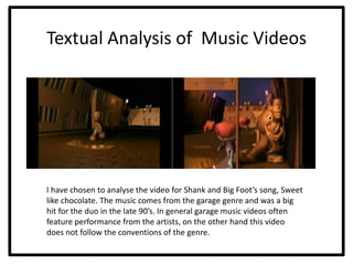 Textual Analysis of Music Videos




I have chosen to analyse the video for Shank and Big Foot’s song, Sweet
like chocolate. The music comes from the garage genre and was a big
hit for the duo in the late 90’s. In general garage music videos often
feature performance from the artists, on the other hand this video
does not follow the conventions of the genre.
 