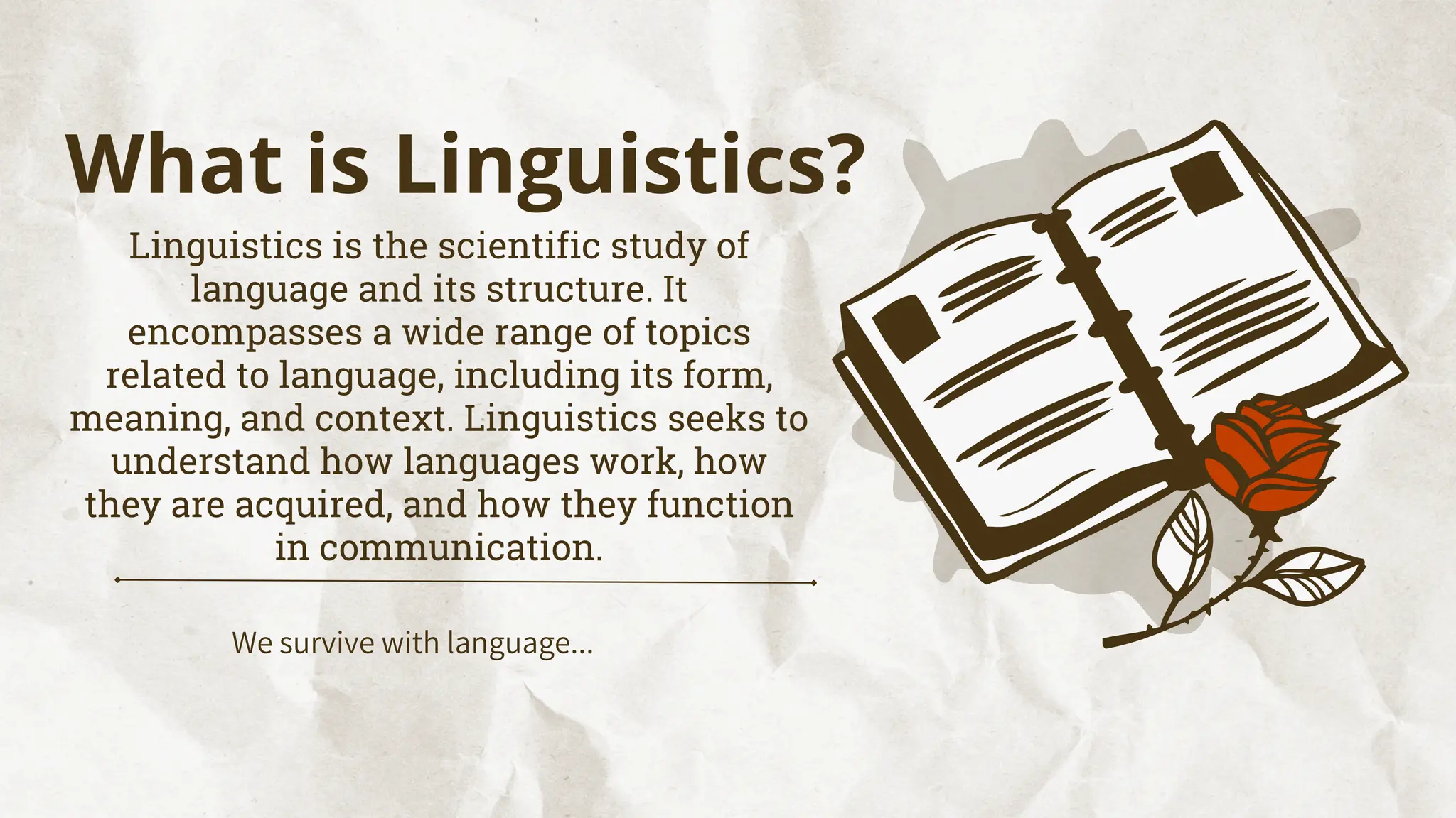 We survive with language...
What is Linguistics?
Linguistics is the scientific study of
language and its structure. It
encompasses a wide range of topics
related to language, including its form,
meaning, and context. Linguistics seeks to
understand how languages work, how
they are acquired, and how they function
in communication.
 