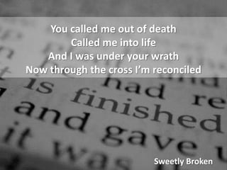 You called me out of deathCalled me into lifeAnd I was under your wrathNow through the cross I’m reconciledSweetly Broken