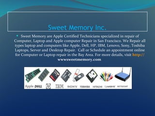 Sweet Memory Inc.
  Sweet Memory are Apple Certified Technicians specialized in repair of
Computer, Laptop and Apple computer Repair in San Francisco. We Repair all
types laptop and computers like Apple, Dell, HP, IBM, Lenovo, Sony, Toshiba
Laptops, Server and Desktop Repair. Call or Schedule an appointment online
for Computer or Laptop repair in the Bay Area. For more details, visit http://
                        wwwsweetmemory.com
 