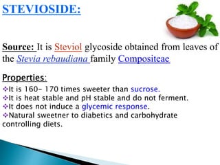 STEVIOSIDE:
Source: It is Steviol glycoside obtained from leaves of
the Stevia rebaudiana family Compositeae.
Properties:
It is 160- 170 times sweeter than sucrose.
It is heat stable and pH stable and do not ferment.
It does not induce a glycemic response.
Natural sweetner to diabetics and carbohydrate
controlling diets.
 
