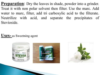 Preparation: Dry the leaves in shade, powder into a grinder.
Treat it with non polar solvent then filter. Use the marc. Add
water to marc, filter, add tri carboxylic acid to the filterate.
Neutrilize with acid, and separate the precipitates of
Stevioside.
Uses- as Sweetning agent
 