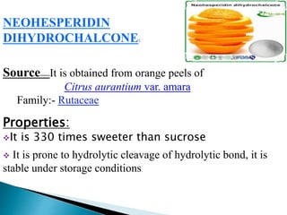 NEOHESPERIDIN
DIHYDROCHALCONE:
Source------It is obtained from orange peels of
Citrus aurantium var. amara
Family:- Rutaceae
Properties:
It is 330 times sweeter than sucrose
 It is prone to hydrolytic cleavage of hydrolytic bond, it is
stable under storage conditions.
 
