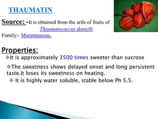 THAUMATIN
Source: -It is obtained from the arils of fruits of
Thaumatococcus danielli
Family:- Marantaaceae.
Properties:
It is approximately 3500 times sweeter than sucrose
The sweetness shows delayed onset and long persistent
taste.It loses its sweetness on heating.
 It is highly water soluble, stable below Ph 5.5.
 