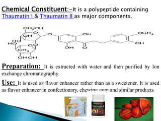 Chemical Constituent:-It is a polypeptide containing
Thaumatin I & Thaumatin II as major components.
Preparation: It is extracted with water and then purified by Ion
exchange chromatography.
Use: It is used as flavor enhancer rather than as a sweetener. It is used
as flavor enhancer in confectionary, chewing gum and similar products.
 