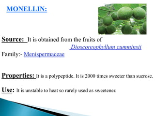 MONELLIN:
Source: It is obtained from the fruits of
Dioscoreophyllum cumminsii
Family:- Menispermaceae
Properties: It is a polypeptide. It is 2000 times sweeter than sucrose.
Use: It is unstable to heat so rarely used as sweetener.
 
