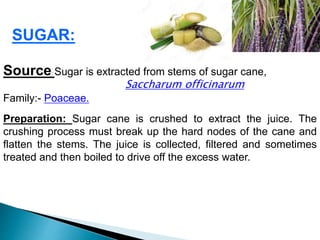 SUGAR:
Source: Sugar is extracted from stems of sugar cane,
Saccharum officinarum
Family:- Poaceae.
Preparation: Sugar cane is crushed to extract the juice. The
crushing process must break up the hard nodes of the cane and
flatten the stems. The juice is collected, filtered and sometimes
treated and then boiled to drive off the excess water.
 