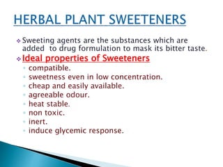  Sweeting agents are the substances which are
added to drug formulation to mask its bitter taste.
 Ideal properties of Sweeteners
◦ compatible.
◦ sweetness even in low concentration.
◦ cheap and easily available.
◦ agreeable odour.
◦ heat stable.
◦ non toxic.
◦ inert.
◦ induce glycemic response.
 
