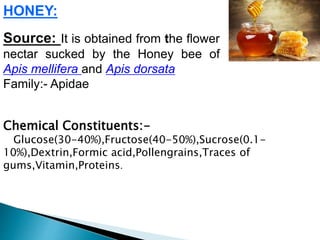 HONEY:
Source: It is obtained from the flower
nectar sucked by the Honey bee of
Apis mellifera and Apis dorsata
Family:- Apidae
Chemical Constituents:-
Glucose(30-40%),Fructose(40-50%),Sucrose(0.1-
10%),Dextrin,Formic acid,Pollengrains,Traces of
gums,Vitamin,Proteins.
 