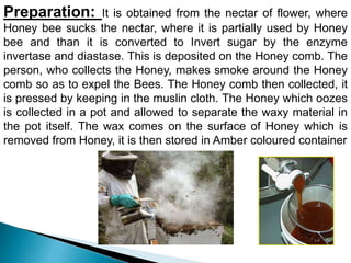 Preparation: It is obtained from the nectar of flower, where
Honey bee sucks the nectar, where it is partially used by Honey
bee and than it is converted to Invert sugar by the enzyme
invertase and diastase. This is deposited on the Honey comb. The
person, who collects the Honey, makes smoke around the Honey
comb so as to expel the Bees. The Honey comb then collected, it
is pressed by keeping in the muslin cloth. The Honey which oozes
is collected in a pot and allowed to separate the waxy material in
the pot itself. The wax comes on the surface of Honey which is
removed from Honey, it is then stored in Amber coloured container
 