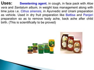 Uses: Sweetening agent, in cough, in face pack with Aloe
vera and Santalum album, in weight loss management along with
lime juice i.e. Citrus sinensis, in Ayurvedic and Unani preparation
as vehicle. Used in dry fruit preparation like Battisa and Panjeri
preparation so as to remove body ache, back ache after child
birth. (This is scientifically to be proved)
 