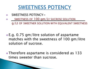  SWEETNESS POTENCY=
 SWEETNESS OF 100 gm/Lt SUCROSE SOLUTION
g/Lt OF SWEETNER SOLUTION WITH EQUVALENT SWEETNESS
 E.g. 0.75 gm/litre solution of aspartame
matches with the sweetness of 100 gm/litre
solution of sucrose.
 Therefore aspartame is considered as 133
times sweeter than sucrose.
 