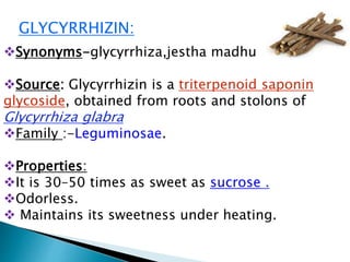GLYCYRRHIZIN:
Synonyms-glycyrrhiza,jestha madhu
Source: Glycyrrhizin is a triterpenoid saponin
glycoside, obtained from roots and stolons of
Glycyrrhiza glabra
Family :-Leguminosae.
Properties:
It is 30–50 times as sweet as sucrose .
Odorless.
 Maintains its sweetness under heating.
 