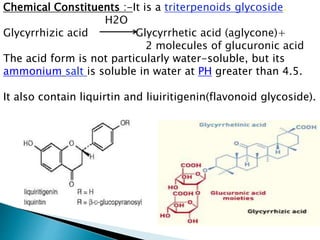 Chemical Constituents :-It is a triterpenoids glycoside.
H2O
Glycyrrhizic acid Glycyrrhetic acid (aglycone)+
2 molecules of glucuronic acid
The acid form is not particularly water-soluble, but its
ammonium salt is soluble in water at PH greater than 4.5.
It also contain liquirtin and liuiritigenin(flavonoid glycoside).
 
