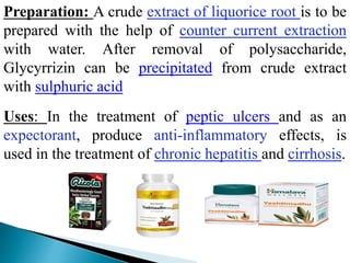 Preparation: A crude extract of liquorice root is to be
prepared with the help of counter current extraction
with water. After removal of polysaccharide,
Glycyrrizin can be precipitated from crude extract
with sulphuric acid
Uses: In the treatment of peptic ulcers and as an
expectorant, produce anti-inflammatory effects, is
used in the treatment of chronic hepatitis and cirrhosis.
 