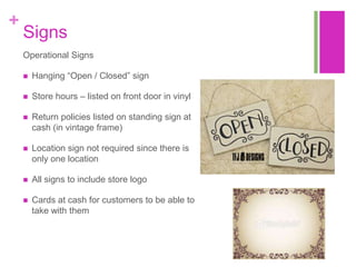 +
    Signs
    Operational Signs

       Hanging “Open / Closed” sign

       Store hours – listed on front door in vinyl

       Return policies listed on standing sign at
        cash (in vintage frame)

       Location sign not required since there is
        only one location

       All signs to include store logo

       Cards at cash for customers to be able to
        take with them
 
