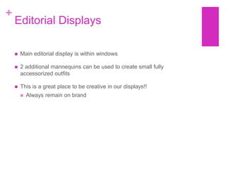 +
    Editorial Displays

       Main editorial display is within windows

       2 additional mannequins can be used to create small fully
        accessorized outfits

       This is a great place to be creative in our displays!!
           Always remain on brand
 