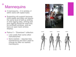 +
    Mannequins
       4 mannequins – 2 in window, 2
        within store with styled looks

       Supporting rob support because
        more stable and does not require
        the same level of skill as striking
        or wire rigging (also, striking and
        wire rigging should be used only
        for enclosed windows, and we
        have an open back window
        display)

       Patina V – “Downtown” collection
         Less costly than some other
          manufacturers
         Semi-realistic – requires less
          maintenance and don‟t need to
          change as often as realistic
          mannequins
 